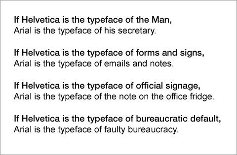 Four sentences set first in Helvetica, then in Arial, that read: If Helvetica is the typeface of the Man, Arial is the typeface of his secretary. If Helvetica is the typeface of forms and signs, Arial is the typeface of emails and notes. If Helvetica is the typeface of official signage, Arial is the typeface of the note on the office fridge. If Helvetica is the typeface of bureaucratic default, Arial is the typeface of faulty bureaucracy.