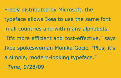 Freely distributed by Microsoft, the typeface allows Ikea to use the same font in all countries and with many alphabets. 'It's more efficient and cost-effective,' says Ikea spokeswoman Monika Gocic. 'Plus, it's a simple, modern-looking typeface.'
–Time, 9/28/09